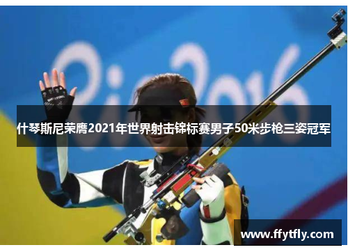 什琴斯尼荣膺2021年世界射击锦标赛男子50米步枪三姿冠军