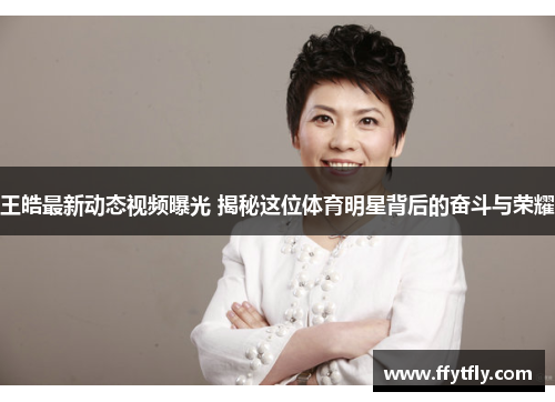 王皓最新动态视频曝光 揭秘这位体育明星背后的奋斗与荣耀