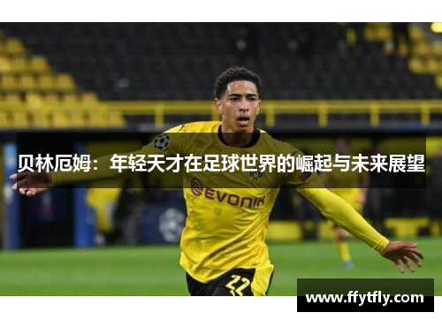 贝林厄姆：年轻天才在足球世界的崛起与未来展望