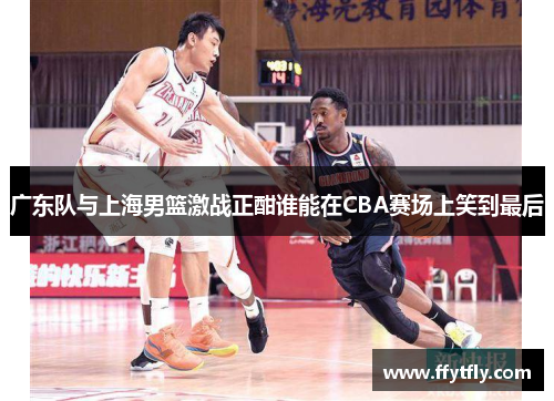 广东队与上海男篮激战正酣谁能在CBA赛场上笑到最后